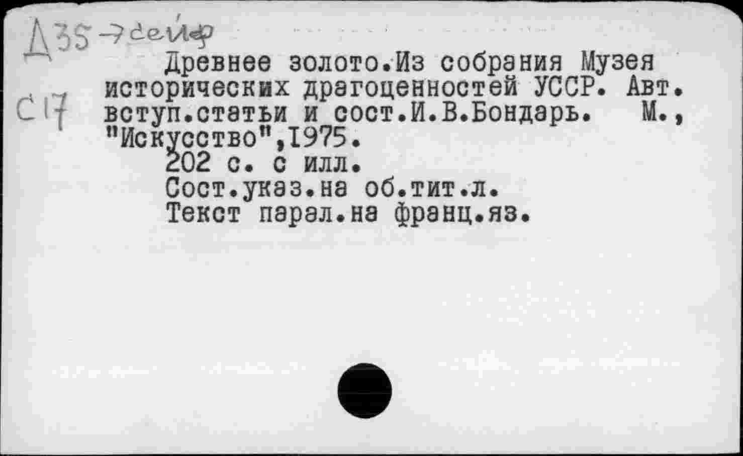 ﻿Древнее золото.Из собрания Музея исторических драгоценностей УССР. Авт Си вступ.статьи и сост.И.В.Бондарь. М.
’’Искусство”, 19?5.
202 с. с илл.
Сост.указ.на об.тит.л. Текст парад.на франц.яз.